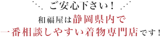 ご安心下さい！和福屋は静岡県内で一番相談しやすい着物専門店です！