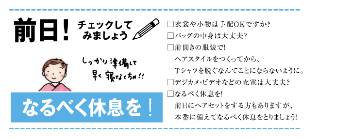 前日！チェックしてみましょう しっかり準備して早く寝なくちゃ!! なるべく休息を！ 衣装や小物は手配OKですか？ バッグの中身は大丈夫？ 前開きの服装で！ヘアスタイルをつくってから、Tシャツを脱ぐなんてことにならないように。 デジカ・ビデオなどの充電は大丈夫？ なるべく休息を！前日にヘアセットをする方もありますが、本番に備えてなるべく休息をとりましょう！