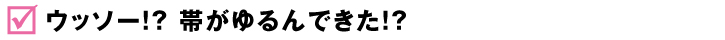 ウッソー!? 帯がゆるんできた!?