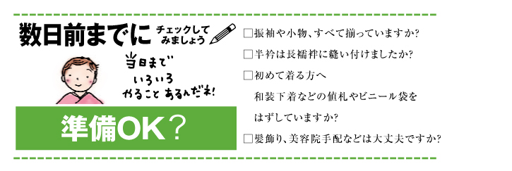 成人式数日前までにチェックしてみましょう 当日までいろいろやることあるんだネ！ 準備OK? 振袖や小物、すべて揃っていますか？ 半衿は長襦袢に縫い付けましたか？ 初めて着る方へ 和装下着などの値札やビニール袋をはずしていますか？ 髪飾り、美容院手配などは大丈夫ですか？