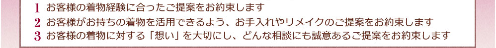 1.お客様の着物経験に合ったご提案をお約束します 2.お客様がお持ちの着物を活用できるよう、お手入れやリメイクのご提案をお約束します 3.お客様の着物に対する「想い」を大切にし、どんな相談にも誠意あるご提案をお約束します