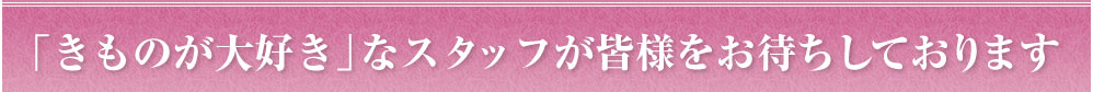 「きものが大好き」なスタッフが皆様をお待ちしております