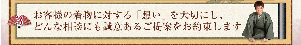 お客様の着物に対する「想い」を大切にし、どんな相談にも誠意あるご提案をお約束します