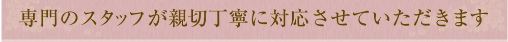 専門のスタッフが親切丁寧に対応させていただきます