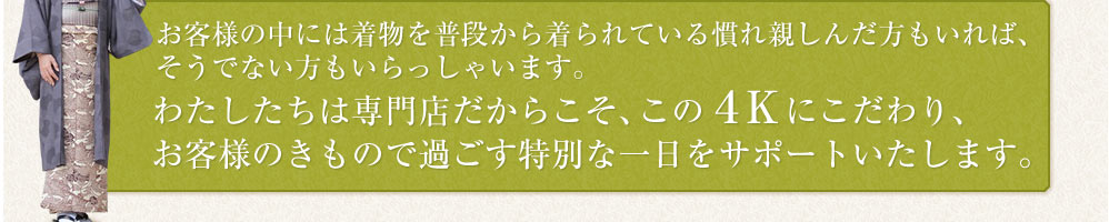 お客様の中には着物を普段から着られている慣れ親しんだ方もいれば、そうでない方もいらっしゃいます。わたしたちは専門店だからこそ、この４Ｋにこだわり、お客様のきもので過ごす特別な一日をサポートいたします。