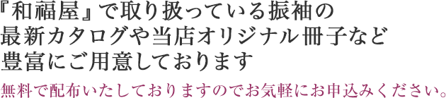 『和福屋』で取り扱っている振袖の最新カタログや当店オリジナル冊子など豊富にご用意しております。無料で配布いたしておりますのでお気軽にお申込みください。