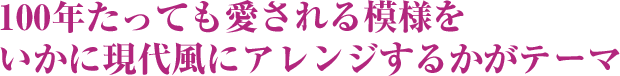 100年たっても愛される模様をいかに現代風にアレンジするかがテーマ