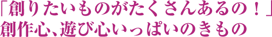 「創りたいものがたくさんあるの！」創作心、遊び心いっぱいのきもの