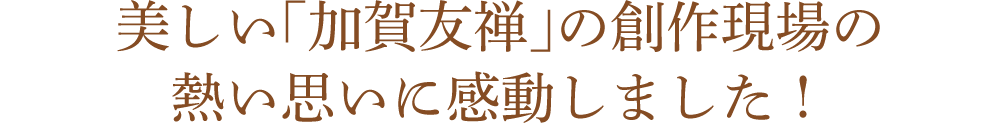 美しい「加賀友禅」の創作現場の熱い思いに感動しました!