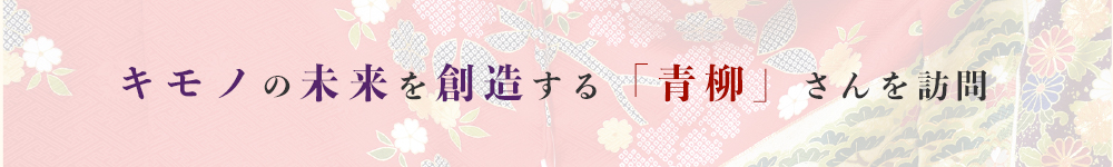 キモノの未来を創造する「青柳」さんを訪問