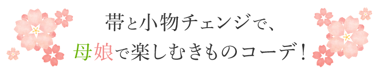 帯と小物チェンジで、母娘で楽しむきものコーデ！